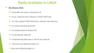 Shells Available in LINUX
 The Bourne Shell
 Executable file name is denoted as sh
 It was written by Steve Bourne at AT&T Bell Labs.
 It is the original UNIX shell and is stored in /bin directory
 It is faster and more preferred.
 It is default shell for Solaris OS.
 For the Bourne shell the:
 Command full-path name is /bin/sh and /sbin/sh,
 Non-root user default prompt is $,
 Root user default prompt is #.
 