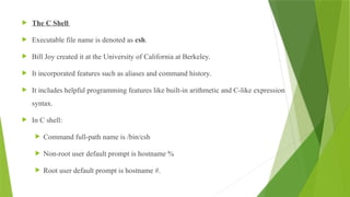  The C Shell
 Executable file name is denoted as csh.
 Bill Joy created it at the University of California at Berkeley.
 It incorporated features such as aliases and command history.
 It includes helpful programming features like built-in arithmetic and C-like expression
syntax.
 In C shell:
 Command full-path name is /bin/csh
 Non-root user default prompt is hostname %
 Root user default prompt is hostname #.
 