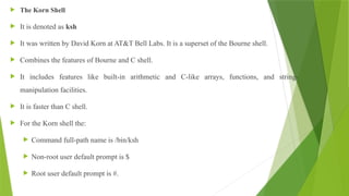  The Korn Shell
 It is denoted as ksh
 It was written by David Korn at AT&T Bell Labs. It is a superset of the Bourne shell.
 Combines the features of Bourne and C shell.
 It includes features like built-in arithmetic and C-like arrays, functions, and string-
manipulation facilities.
 It is faster than C shell.
 For the Korn shell the:
 Command full-path name is /bin/ksh
 Non-root user default prompt is $
 Root user default prompt is #.
 