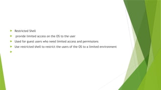  Restricted Shell
 provide limited access on the OS to the user
 Used for guest users who need limited access and permissions
 Use restricted shell to restrict the users of the OS to a limited environment

 
