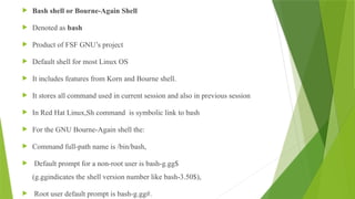  Bash shell or Bourne-Again Shell
 Denoted as bash
 Product of FSF GNU’s project
 Default shell for most Linux OS
 It includes features from Korn and Bourne shell.
 It stores all command used in current session and also in previous session
 In Red Hat Linux,Sh command is symbolic link to bash
 For the GNU Bourne-Again shell the:
 Command full-path name is /bin/bash,
 Default prompt for a non-root user is bash-g.gg$
(g.ggindicates the shell version number like bash-3.50$),
 Root user default prompt is bash-g.gg#.
 