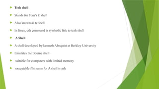  Tcsh shell
 Stands for Tom’s C shell
 Also known as tc shell
 In linux, csh command is symbolic link to tcsh shell
 A Shell
 A shell developed by kenneth Almquist at Berkley University
 Emulates the Bourne shell
 suitable for computers with limited memory
 executable file name for A shell is ash
 