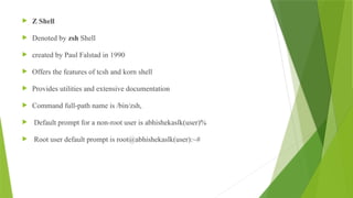  Z Shell
 Denoted by zsh Shell
 created by Paul Falstad in 1990
 Offers the features of tcsh and korn shell
 Provides utilities and extensive documentation
 Command full-path name is /bin/zsh,
 Default prompt for a non-root user is abhishekaslk(user)%
 Root user default prompt is root@abhishekaslk(user):~#
 