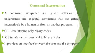 Command Interpretation
A command interpreter is a system software that
understands and executes commands that are entered
interactively by a human or from an another program.
CPU can interpret only binary codes
 OS translates the command to binary codes
It provides an interface between the user and the computer.
 