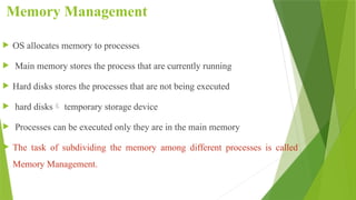 Memory Management
 OS allocates memory to processes
 Main memory stores the process that are currently running
 Hard disks stores the processes that are not being executed
 hard disks temporary storage device
 Processes can be executed only they are in the main memory
 The task of subdividing the memory among different processes is called
Memory Management.
 