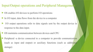 Input/Output operations and Peripheral Management
 OS enables I/O devices to perform I/O operations
 In I/O input, data flows from the device to a computer.
 I/O output operations refer to data signals sent by the output device in
response to the data input.
 OS maintains communication between devices and CPU
 Peripheral -a device connected to a computer to provide communication
(such as input and output) or auxiliary functions (such as additional
storage)
 