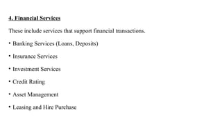 4. Financial Services
These include services that support financial transactions.
• Banking Services (Loans, Deposits)
• Insurance Services
• Investment Services
• Credit Rating
• Asset Management
• Leasing and Hire Purchase
 