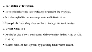 2. Facilitation of Investment
• Helps channel savings into profitable investment opportunities.
• Provides capital for business expansion and infrastructure.
• Example: Investors buy shares or bonds through the stock market.
3. Credit Allocation
• Distributes credit to various sectors of the economy (industry, agriculture,
services).
• Ensures balanced development by providing funds where needed.
 