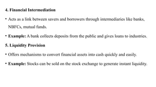 4. Financial Intermediation
• Acts as a link between savers and borrowers through intermediaries like banks,
NBFCs, mutual funds.
• Example: A bank collects deposits from the public and gives loans to industries.
5. Liquidity Provision
• Offers mechanisms to convert financial assets into cash quickly and easily.
• Example: Stocks can be sold on the stock exchange to generate instant liquidity.
 