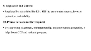 9. Regulation and Control
• Regulated by authorities like RBI, SEBI to ensure transparency, investor
protection, and stability.
10. Promotes Economic Development
• By supporting investment, entrepreneurship, and employment generation, it
helps boost GDP and national progress.
 