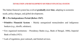 🌱EVOLUTION AND DEVELOPMENT OF INDIAN FINANCIAL SYSTEM
The Indian financial system has evolved gradually over time, adapting to economic
needs, policy changes, and global developments.
️
🏛️1. Pre-Independence Period (Before 1947)
• Primitive Financial System – Mainly unorganized moneylenders and indigenous
bankers (e.g., shroffs, sahukars).
• Few organized institutions – Presidency Banks (e.g., Bank of Bengal, 1806), Imperial
Bank of India (1921).
• Lack of regulation, poor outreach, and limited services.
 