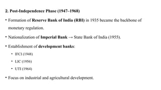 2. Post-Independence Phase (1947–1968)
• Formation of Reserve Bank of India (RBI) in 1935 became the backbone of
monetary regulation.
• Nationalization of Imperial Bank → State Bank of India (1955).
• Establishment of development banks:
• IFCI (1948)
• LIC (1956)
• UTI (1964)
• Focus on industrial and agricultural development.
 