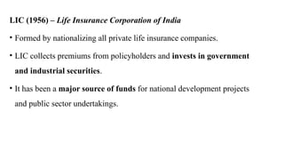 LIC (1956) – Life Insurance Corporation of India
• Formed by nationalizing all private life insurance companies.
• LIC collects premiums from policyholders and invests in government
and industrial securities.
• It has been a major source of funds for national development projects
and public sector undertakings.
 