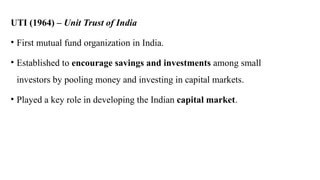 UTI (1964) – Unit Trust of India
• First mutual fund organization in India.
• Established to encourage savings and investments among small
investors by pooling money and investing in capital markets.
• Played a key role in developing the Indian capital market.
 