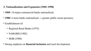 3. Nationalization and Expansion (1969–1990)
• 1969: 14 major commercial banks nationalized.
• 1980: 6 more banks nationalized → greater public sector presence.
• Establishment of:
• Regional Rural Banks (1975)
• NABARD (1982)
• SEBI (1988)
• Strong emphasis on financial inclusion and rural development.
 