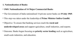 1. Nationalization of Banks
• 1969: Nationalization of 14 Major Commercial Banks
• The Government of India nationalized 14 private sector banks on 19 July 1969.
• This step was taken under the leadership of Prime Minister Indira Gandhi.
• Objective: To ensure that banking services reach the rural and
underdeveloped areas and support agriculture, small industries, and exports.
• Outcome: Banks began focusing on priority sector lending such as agriculture,
small-scale industries, and education.
 