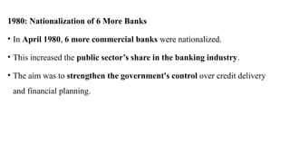 1980: Nationalization of 6 More Banks
• In April 1980, 6 more commercial banks were nationalized.
• This increased the public sector’s share in the banking industry.
• The aim was to strengthen the government's control over credit delivery
and financial planning.
 
