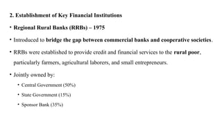 2. Establishment of Key Financial Institutions
• Regional Rural Banks (RRBs) – 1975
• Introduced to bridge the gap between commercial banks and cooperative societies.
• RRBs were established to provide credit and financial services to the rural poor,
particularly farmers, agricultural laborers, and small entrepreneurs.
• Jointly owned by:
• Central Government (50%)
• State Government (15%)
• Sponsor Bank (35%)
 