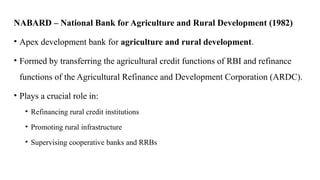 NABARD – National Bank for Agriculture and Rural Development (1982)
• Apex development bank for agriculture and rural development.
• Formed by transferring the agricultural credit functions of RBI and refinance
functions of the Agricultural Refinance and Development Corporation (ARDC).
• Plays a crucial role in:
• Refinancing rural credit institutions
• Promoting rural infrastructure
• Supervising cooperative banks and RRBs
 