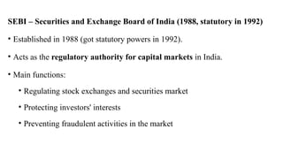 SEBI – Securities and Exchange Board of India (1988, statutory in 1992)
• Established in 1988 (got statutory powers in 1992).
• Acts as the regulatory authority for capital markets in India.
• Main functions:
• Regulating stock exchanges and securities market
• Protecting investors' interests
• Preventing fraudulent activities in the market
 