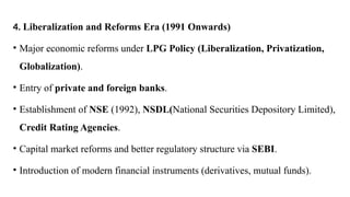 4. Liberalization and Reforms Era (1991 Onwards)
• Major economic reforms under LPG Policy (Liberalization, Privatization,
Globalization).
• Entry of private and foreign banks.
• Establishment of NSE (1992), NSDL(National Securities Depository Limited),
Credit Rating Agencies.
• Capital market reforms and better regulatory structure via SEBI.
• Introduction of modern financial instruments (derivatives, mutual funds).
 