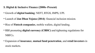 5. Digital & Inclusive Finance (2000s–Present)
• Growth of digital banking: NEFT, RTGS, IMPS, UPI.
• Launch of Jan Dhan Yojana (2014): financial inclusion mission.
• Rise of Fintech companies, mobile wallets, digital lending.
• RBI promoting digital currency (CBDC) and tightening regulations for
NBFCs.
• Expansion of insurance, mutual fund penetration, and retail investors in
stock markets.
 