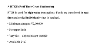 ⚡ RTGS (Real Time Gross Settlement)
RTGS is used for high-value transactions. Funds are transferred in real
time and settled individually (not in batches).
• Minimum amount: 2,00,000
₹
• No upper limit
• Very fast – almost instant transfer
• Available 24x7
 