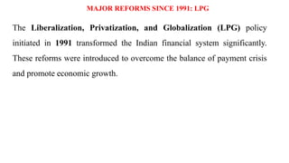 MAJOR REFORMS SINCE 1991: LPG
The Liberalization, Privatization, and Globalization (LPG) policy
initiated in 1991 transformed the Indian financial system significantly.
These reforms were introduced to overcome the balance of payment crisis
and promote economic growth.
 