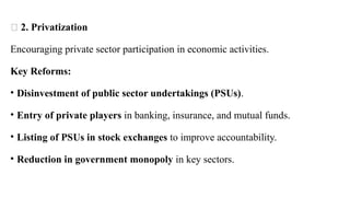 🏢 2. Privatization
Encouraging private sector participation in economic activities.
Key Reforms:
• Disinvestment of public sector undertakings (PSUs).
• Entry of private players in banking, insurance, and mutual funds.
• Listing of PSUs in stock exchanges to improve accountability.
• Reduction in government monopoly in key sectors.
 