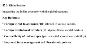 🌍 3. Globalization
Integrating the Indian economy with the global economy.
Key Reforms:
• Foreign Direct Investment (FDI) allowed in various sectors.
• Foreign Institutional Investors (FIIs) permitted in capital markets.
• Convertibility of Indian rupee (partial capital account convertibility).
• Improved forex management and liberal trade policies.
 