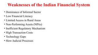 Weaknesses of the Indian Financial System
• Dominance of Informal Sector
• Low Financial Literacy
• Limited Access in Rural Areas
• Non-Performing Assets (NPAs)
• Inefficient Regulatory Mechanism
• High Transaction Costs
• Technology Gaps
• Slow Judicial Processes
 