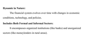 Dynamic in Nature:
The financial system evolves over time with changes in economic
conditions, technology, and policies.
Includes Both Formal and Informal Sectors:
It encompasses organized institutions (like banks) and unorganized
sectors (like moneylenders in rural areas).
 