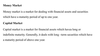 Money Market
Money market is a market for dealing with financial assets and securities
which have a maturity period of up to one year.
Capital Market
Capital market is a market for financial assets which havea long or
indefinite maturity. Generally, it deals with long –term securities which have
a maturity period of above one year.
 