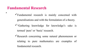 Fundamental Research
Fundamental research is mainly concerned with
generalisations and with the formulation of a theory.
“Gathering knowledge for knowledge’s sake is
termed ‘pure’ or ‘basic’ research.
Research concerning some natural phenomenon or
relating to pure mathematics are examples of
fundamental research.
•
 
