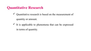 Quantitative Research
 Quantitative research is based on the measurement of
quantity or amount.
 It is applicable to phenomena that can be expressed
in terms of quantity.
 