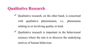 Qualitative Research
 Qualitative research, on the other hand, is concerned
with qualitative phenomenon, i.e., phenomena
relating to or involving quality or kind.
 Qualitative research is important in the behavioural
sciences where the aim is to discover the underlying
motives of human behaviour.
 