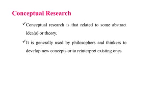 Conceptual Research
Conceptual research is that related to some abstract
idea(s) or theory.
It is generally used by philosophers and thinkers to
develop new concepts or to reinterpret existing ones.
 