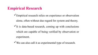 Empirical Research
Empirical research relies on experience or observation
alone, often without due regard for system and theory.
It is data-based research, coming up with conclusions
which are capable of being verified by observation or
experiment.
We can also call it as experimental type of research.
 