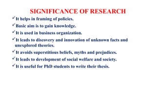 SIGNIFICANCE OF RESEARCH
It helps in framing of policies.
Basic aim is to gain knowledge.
It is used in business organization.
It leads to discovery and innovation of unknown facts and
unexplored theories.
It avoids superstitious beliefs, myths and prejudices.
It leads to development of social welfare and society.
It is useful for PhD students to write their thesis.
 