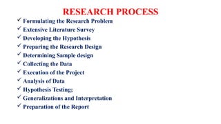 RESEARCH PROCESS
 Formulating the Research Problem
 Extensive Literature Survey
 Developing the Hypothesis
 Preparing the Research Design
 Determining Sample design
 Collecting the Data
 Execution of the Project
 Analysis of Data
 Hypothesis Testing;
 Generalizations and Interpretation
 Preparation of the Report
 