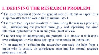 1. DEFINING THE RESEARCH PROBLEM
The researcher must decide the general area of interest or aspect of a
subject-matter that he would like to inquire into it.
There are two steps are involved in formulating the research problem,
viz., understanding the problem thoroughly, and rephrasing the same
into meaningful terms from an analytical point of view.
The best way of understanding the problem is to discuss it with one’s
own colleagues or with those having some expertise in the matter.
In an academic institution the researcher can seek the help from a
guide who is usually an experienced man and has several research
problems in mind.
 