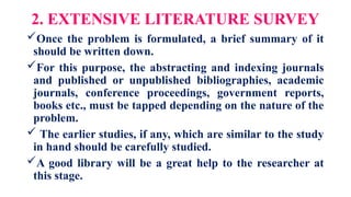 2. EXTENSIVE LITERATURE SURVEY
Once the problem is formulated, a brief summary of it
should be written down.
For this purpose, the abstracting and indexing journals
and published or unpublished bibliographies, academic
journals, conference proceedings, government reports,
books etc., must be tapped depending on the nature of the
problem.
 The earlier studies, if any, which are similar to the study
in hand should be carefully studied.
A good library will be a great help to the researcher at
this stage.
 