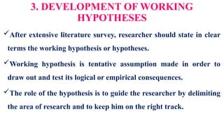 3. DEVELOPMENT OF WORKING
HYPOTHESES
After extensive literature survey, researcher should state in clear
terms the working hypothesis or hypotheses.
Working hypothesis is tentative assumption made in order to
draw out and test its logical or empirical consequences.
The role of the hypothesis is to guide the researcher by delimiting
the area of research and to keep him on the right track.
 