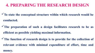 4. PREPARING THE RESEARCH DESIGN
To state the conceptual structure within which research would be
conducted.
The preparation of such a design facilitates research to be as
efficient as possible yielding maximal information.
The function of research design is to provide for the collection of
relevant evidence with minimal expenditure of effort, time and
money.
 