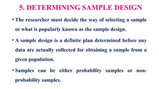 5. DETERMINING SAMPLE DESIGN
• The researcher must decide the way of selecting a sample
or what is popularly known as the sample design.
• A sample design is a definite plan determined before any
data are actually collected for obtaining a sample from a
given population.
• Samples can be either probability samples or non-
probability samples.
 