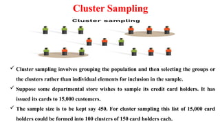 Cluster Sampling
 Cluster sampling involves grouping the population and then selecting the groups or
the clusters rather than individual elements for inclusion in the sample.
 Suppose some departmental store wishes to sample its credit card holders. It has
issued its cards to 15,000 customers.
 The sample size is to be kept say 450. For cluster sampling this list of 15,000 card
holders could be formed into 100 clusters of 150 card holders each.
 