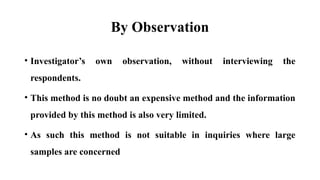 By Observation
• Investigator’s own observation, without interviewing the
respondents.
• This method is no doubt an expensive method and the information
provided by this method is also very limited.
• As such this method is not suitable in inquiries where large
samples are concerned
 