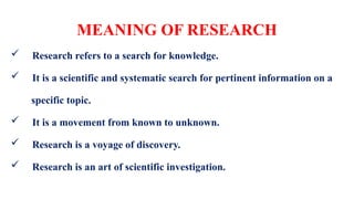 MEANING OF RESEARCH
 Research refers to a search for knowledge.
 It is a scientific and systematic search for pertinent information on a
specific topic.
 It is a movement from known to unknown.
 Research is a voyage of discovery.
 Research is an art of scientific investigation.
 