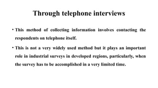 Through telephone interviews
• This method of collecting information involves contacting the
respondents on telephone itself.
• This is not a very widely used method but it plays an important
role in industrial surveys in developed regions, particularly, when
the survey has to be accomplished in a very limited time.
 
