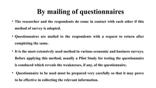 By mailing of questionnaires
• The researcher and the respondents do come in contact with each other if this
method of survey is adopted.
• Questionnaires are mailed to the respondents with a request to return after
completing the same.
• It is the most extensively used method in various economic and business surveys.
Before applying this method, usually a Pilot Study for testing the questionnaire
is conduced which reveals the weaknesses, if any, of the questionnaire.
• Questionnaire to be used must be prepared very carefully so that it may prove
to be effective in collecting the relevant information.
 